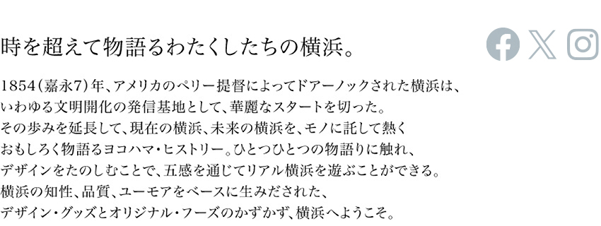 時を超えて物語るわたくしたちの横浜。1854（嘉永七）年、アメリカのペリー提督によってドアーノックされた横浜は、いわゆる文明開化の発信基地として、華麗なスタートを切った。その歩みを延長して、現在の横浜、未来の横浜を、モノに託して暑くおもしろく物語るヨコハマ・ヒストリー。ひとつひとつの物語りに触れ、デザインをたのしむことで、五感を通じてリアル横浜を遊ぶことができる。横浜の知性、品質、ユーモアをベースに生み出された、デザイン・グッズとオリジナル・フーズのかずかず、横浜へようこそ。