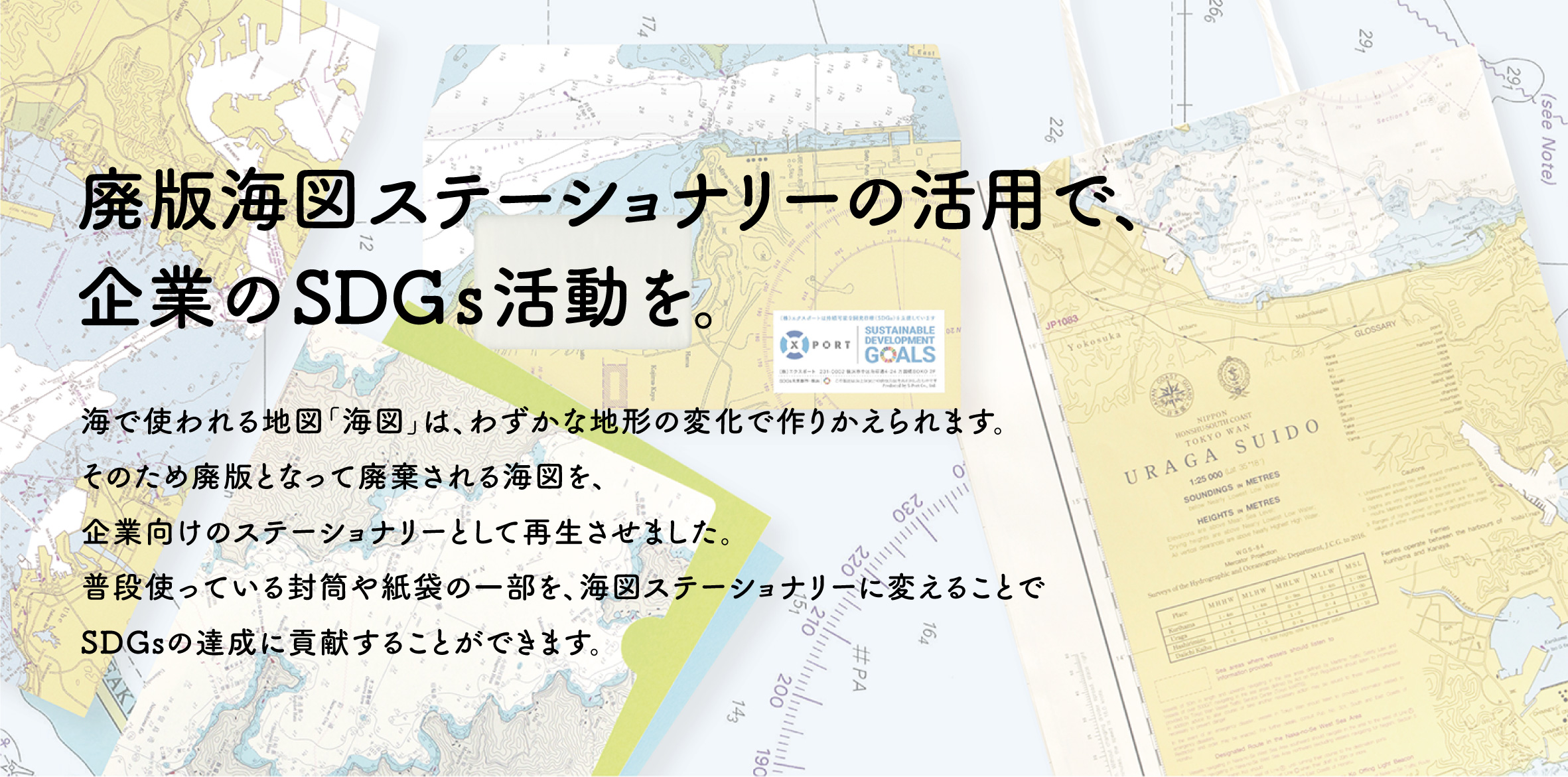 海で使われる地図「海図」は、わずかな地形の変化で作りかえられます。そのため廃版となって廃棄される海図を、企業向けのステーショナリーとして再生させました。 普段使っている封筒や紙袋の一部を、海図ステーショナリーに変えることで SDGsの達成に貢献することができます。